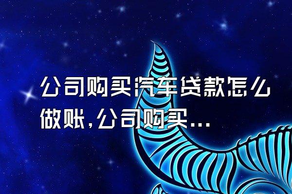 公司购买汽车贷款怎么做账,公司购买汽车贷款了,怎样做账
