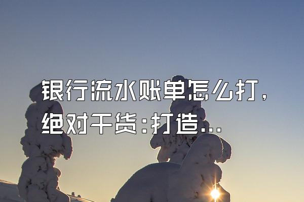 银行流水账单怎么打,绝对干货:打造“完美”银行流水攻略