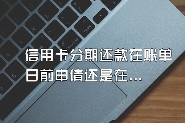 信用卡分期还款在账单日前申请还是在账单日后申请?
