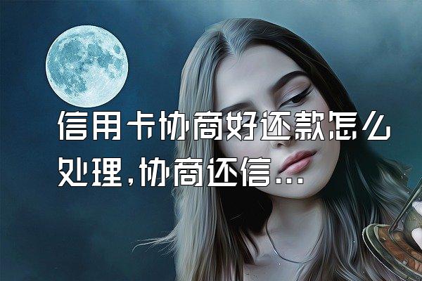 信用卡协商好还款怎么处理,协商还信用卡怎么解决