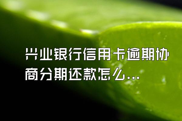 兴业银行信用卡逾期协商分期还款怎么协商(兴业银行逾期三