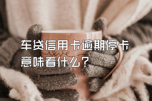 车贷信用卡逾期停卡意味着什么？