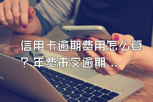 信用卡逾期费用怎么算？年费未交逾期怎么办？