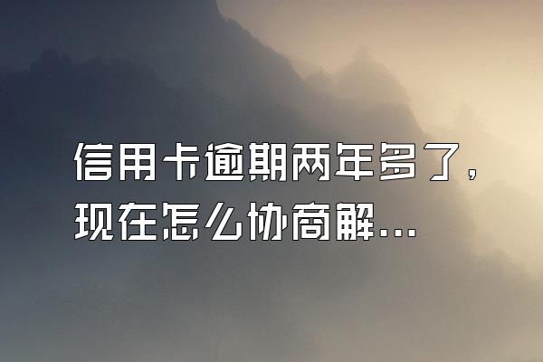 信用卡逾期两年多了,现在怎么协商解决？逾期了有什么后果？