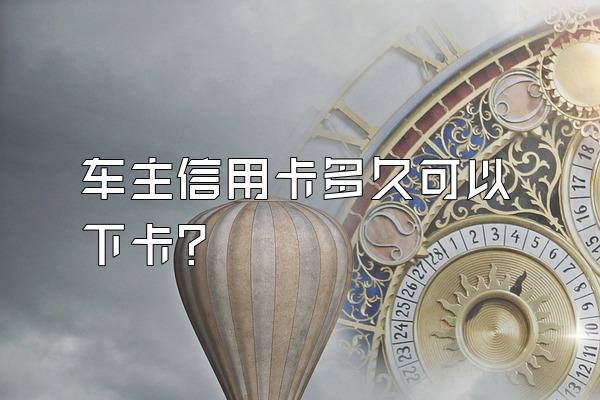 车主信用卡多久可以下卡？