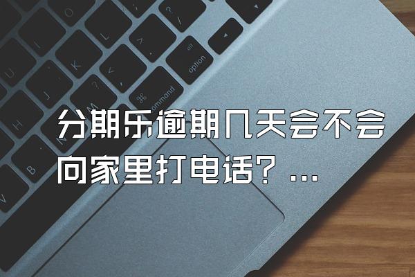 分期乐逾期几天会不会向家里打电话？逾期联系家人合法吗？