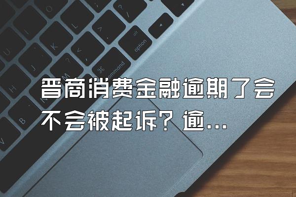 晋商消费金融逾期了会不会被起诉？逾期后果是什么？