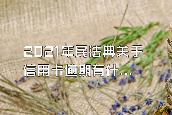 2021年民法典关于信用卡逾期有什么新内容？信用卡逾期了该怎么办？