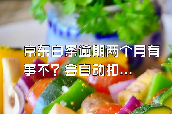 京东白条逾期两个月有事不？会自动扣款吗？