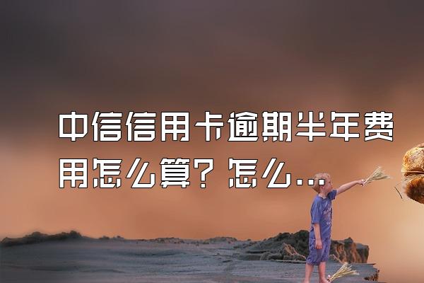 中信信用卡逾期半年费用怎么算？怎么处理？