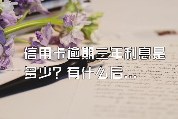 信用卡逾期三年利息是多少？有什么后果？