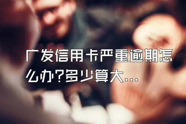 广发信用卡严重逾期怎么办?多少算大额消费?