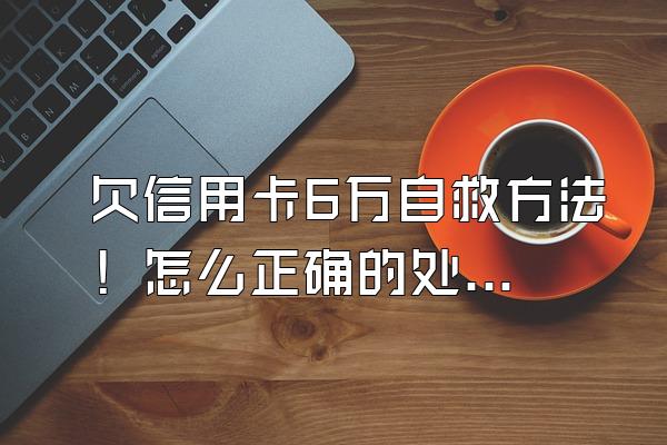 欠信用卡6万自救方法！怎么正确的处理逾期？