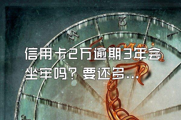 信用卡2万逾期3年会坐牢吗？要还多少利息？