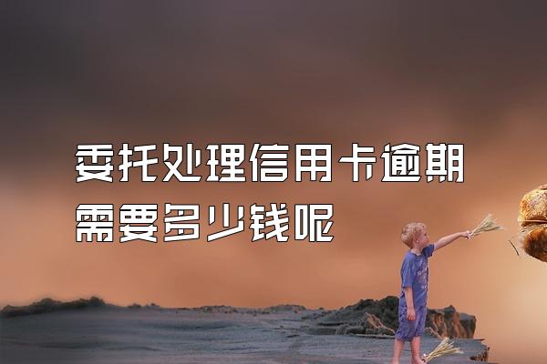 委托处理信用卡逾期需要多少钱呢