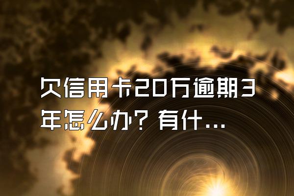 欠信用卡20万逾期3年怎么办？有什么后果？