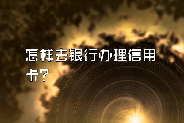 怎样去银行办理信用卡？