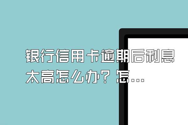 银行信用卡逾期后利息太高怎么办？怎么跟银行协商？