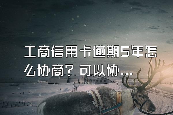 工商信用卡逾期5年怎么协商？可以协商减免违约金吗？