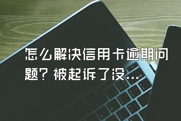 怎么解决信用卡逾期问题？被起诉了没钱还怎么办？