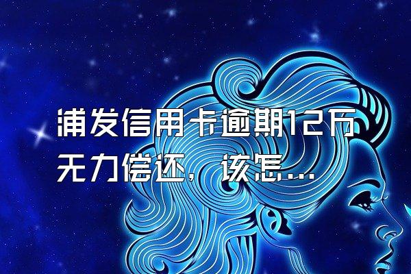 浦发信用卡逾期12万无力偿还，该怎么处理?如何协商还款?