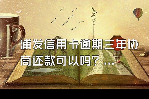 浦发信用卡逾期三年协商还款可以吗？银行会怎样处理？