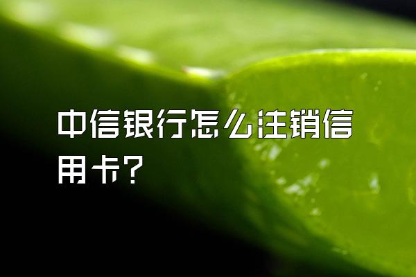 中信银行怎么注销信用卡？