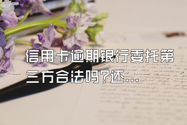 信用卡逾期银行委托第三方合法吗?还不上该怎么办?