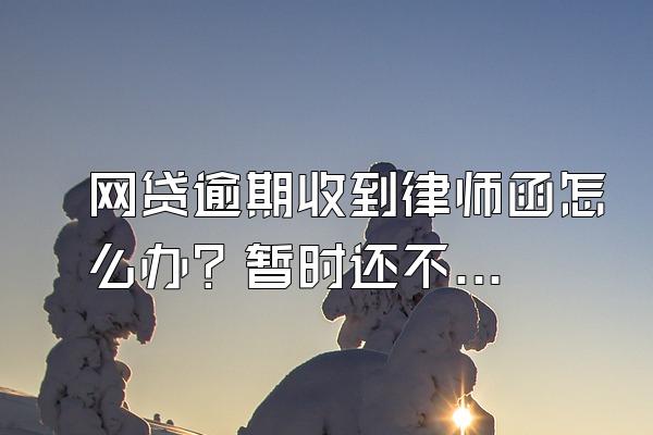 网贷逾期收到律师函怎么办？暂时还不上怎么办？