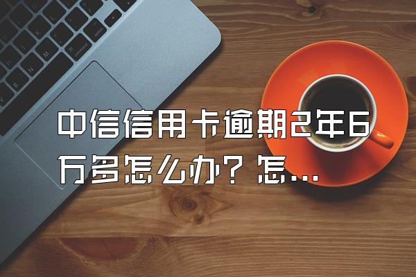 中信信用卡逾期2年6万多怎么办？怎么跟银行协商解决？