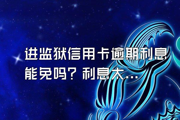 进监狱信用卡逾期利息能免吗？利息太高怎么申诉？
