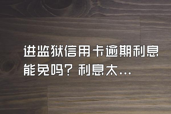 进监狱信用卡逾期利息能免吗？利息太高怎么申诉？
