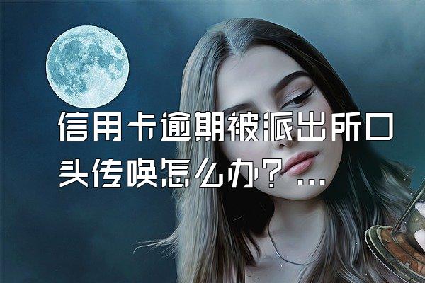 信用卡逾期被派出所口头传唤怎么办？被起诉还能协商吗？