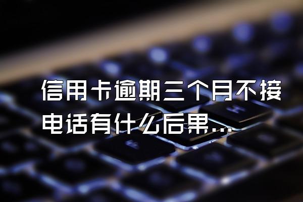 信用卡逾期三个月不接电话有什么后果？被起诉该怎么办？