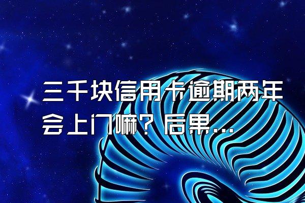 三千块信用卡逾期两年会上门嘛？后果是什么？