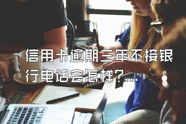 信用卡逾期三年不接银行电话会怎样?还不起怎么办?