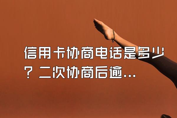 信用卡协商电话是多少？二次协商后逾期怎么办？