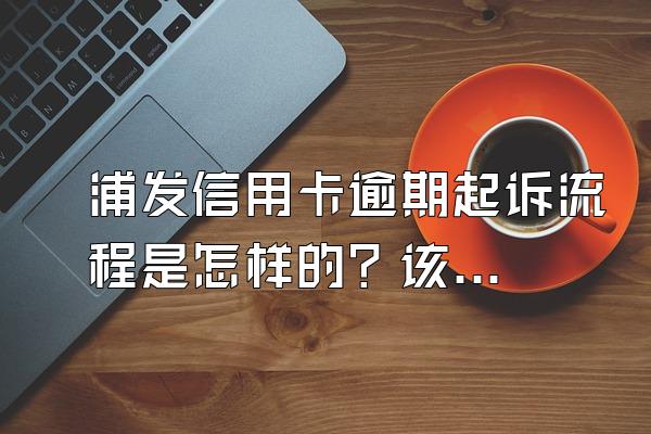 浦发信用卡逾期起诉流程是怎样的？该怎么办？