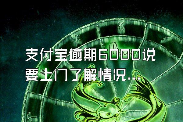 支付宝逾期6000说要上门了解情况属实嘛