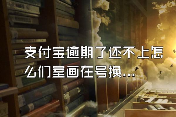 支付宝逾期了还不上怎么们室画在号换看精办