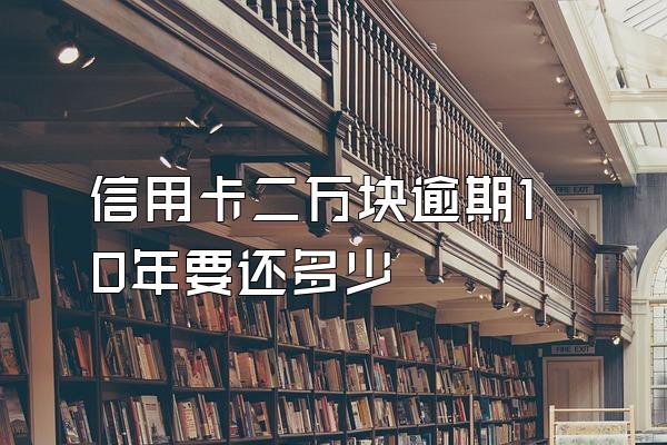 信用卡二万块逾期10年要还多少