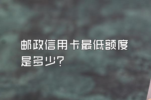 邮政信用卡最低额度是多少？