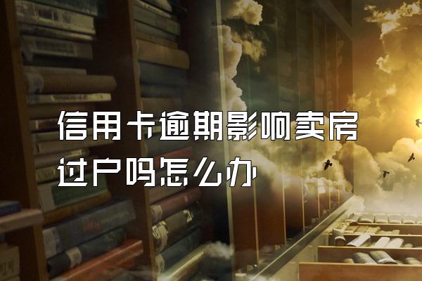 信用卡逾期影响卖房过户吗怎么办