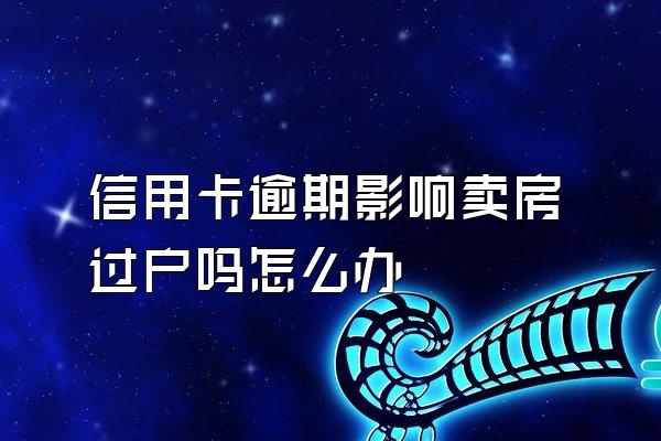 信用卡逾期影响卖房过户吗怎么办