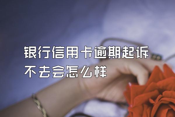 银行信用卡逾期起诉不去会怎么样
