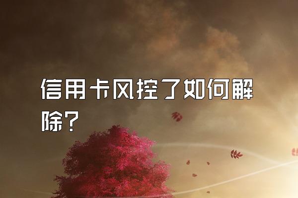 信用卡风控了如何解除？