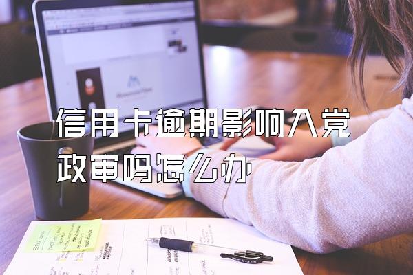 信用卡逾期影响入党政审吗怎么办