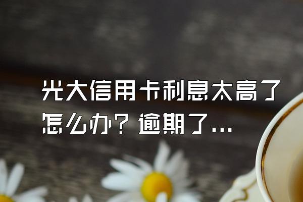 光大信用卡利息太高了怎么办？逾期了要怎么还款？