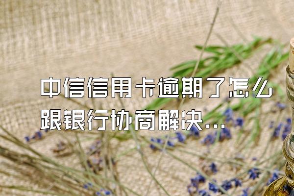 中信信用卡逾期了怎么跟银行协商解决呢？