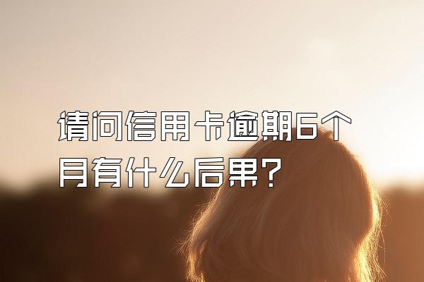 请问信用卡逾期6个月有什么后果？